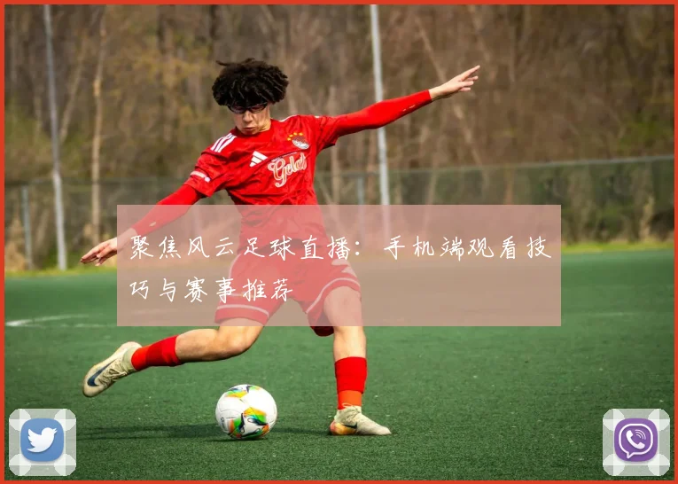 聚焦风云足球直播：手机端观看技巧与赛事推荐