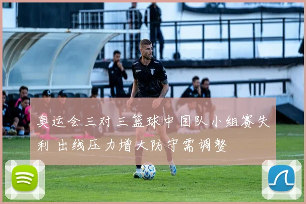 奥运会三对三篮球中国队小组赛失利 出线压力增大防守需调整