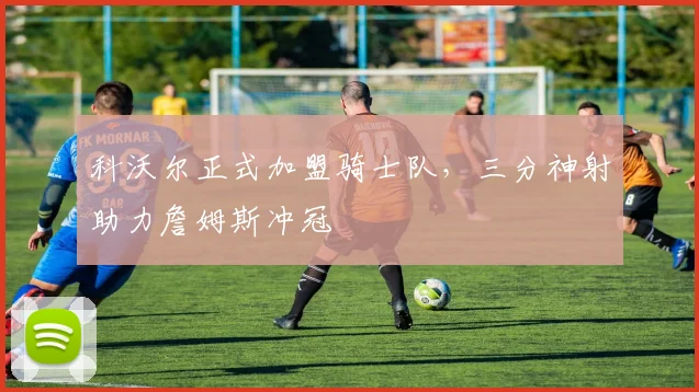 科沃尔正式加盟骑士队，三分神射助力詹姆斯冲冠