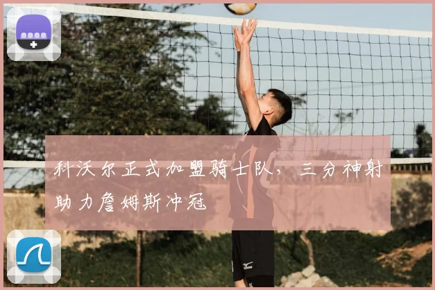 科沃尔正式加盟骑士队，三分神射助力詹姆斯冲冠