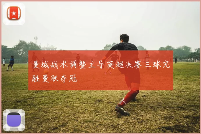 曼城战术调整主导英超决赛三球完胜曼联夺冠